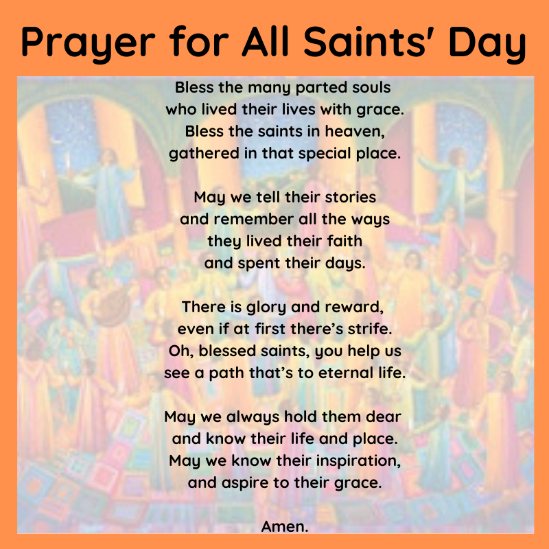 Prayer for All Saints' Day: Bless the many parted souls   who lived their lives with grace.  Bless the saints in heaven,  gathered in that special place.    May we tell their stories  and remember all the ways  they lived their faith  and spent their days.    There is glory and reward,   even if at first there’s strife.  Oh, blessed saints, you help us  see a path that’s to eternal life.    May we always hold them dear   and know their life and place.  May we know their inspiration,  ﻿and aspire to their grace.    Amen.